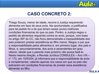 Thiago Souza, menor de idade, recorre à Justiça requerendo
alimentos em face de seus avós. Na oportunidade, a justificativa
para tal pedido foi a de que teriam esses (avós) melhores
condições financeiras do que os pais. Porém, a Justiça negou o
pedido de alimentos requerido contra os avós, porque, com base
no artigo 397 do CC, não ficou demonstrada a impossibilidade dos
pais poderem prestar assistência ao filho menor. Alegou o juiz que
a responsabilidade pelos alimentos é, em primeiro lugar, dos pais e
filhos, e, secundariamente, dos avós e ascendentes em grau
ulterior, desde que o parente mais próximo não possa fazê-lo.
Nesta mesma direção, a Revista Jurídica CONSULEX – Ano VIII –
n° 172, em 15/03/04, já informava que a responsabilidade de avós
é complementar, valendo apenas nos casos em que os pais não
estiverem em condições financeiras de prestar essa assistência
alimentar ao filho.
AULA 4
CASO CONCRETO 2:
 