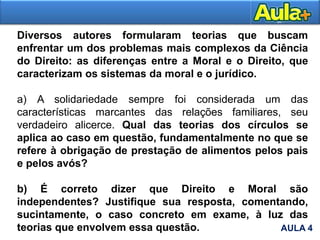 Diversos autores formularam teorias que buscam
enfrentar um dos problemas mais complexos da Ciência
do Direito: as diferenças entre a Moral e o Direito, que
caracterizam os sistemas da moral e o jurídico.
a) A solidariedade sempre foi considerada um das
características marcantes das relações familiares, seu
verdadeiro alicerce. Qual das teorias dos círculos se
aplica ao caso em questão, fundamentalmente no que se
refere à obrigação de prestação de alimentos pelos pais
e pelos avós?
b) É correto dizer que Direito e Moral são
independentes? Justifique sua resposta, comentando,
sucintamente, o caso concreto em exame, à luz das
teorias que envolvem essa questão. AULA 4
 
