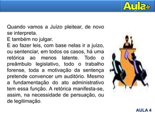 Quando vamos a Juízo pleitear, de novo
se interpreta.
E também no julgar.
E ao fazer leis, com base nelas ir a juízo,
ou sentenciar, em todos os casos, há uma
retórica ao menos latente. Todo o
preâmbulo legislativo, todo o trabalho
forense, toda a motivação da sentença
pretende convencer um auditório. Mesmo
a fundamentação do ato administrativo
tem essa função. A retórica manifesta-se,
assim, na necessidade de persuação, ou
de legitimação.
AULA 4
 