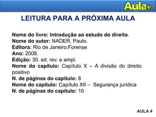 LEITURA PARA A PRÓXIMA AULA
Nome do livro: Introdução ao estudo do direito.
Nome do autor: NADER, Paulo.
Editora: Rio de Janeiro:Forense
Ano: 2008.
Edição: 30. ed. rev. e ampl.
Nome do capítulo: Capítulo X – A divisão do direito
positivo
N. de páginas do capítulo: 8
Nome do capítulo: Capítulo XII – Segurança jurídica
N. de páginas do capítulo: 10
AULA 4
 