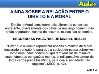 AULA 1
AULA 4
AINDA SOBRE A RELAÇÃO ENTRE O
DIREITO E A MORAL
Direito e Moral constituem dois diferentes conceitos;
entretanto, diversamente dos olhos de um leigo homem, não
estão separados. Acerca do assunto, muitas são as teorias.
SEGUNDO AS PALAVRAS DE MIGUEL REALE:
“Dizer que o Direito representa apenas o mínimo de Moral
declarado obrigatório para que a sociedade possa sobreviver.
Como nem todos podem ou querem realizar de maneira
espontânea as obrigações morais, é indispensável armar de
força certos preceitos éticos, para que a sociedade não
soçobre”. (2002, p. 42).
 
