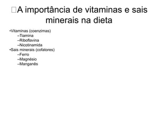 A importância de vitaminas e sais 
minerais na dieta 
•Vitaminas (coenzimas) 
–Tiamina 
–Riboflavina 
–Nicotinamida 
•Sais minerais (cofatores) 
–Ferro 
–Magnésio 
–Manganês 
 