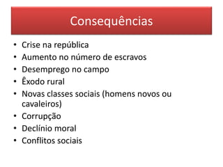 Consequências 
• Crise na república 
• Aumento no número de escravos 
• Desemprego no campo 
• Êxodo rural 
• Novas classes sociais (homens novos ou 
cavaleiros) 
• Corrupção 
• Declínio moral 
• Conflitos sociais 
 
