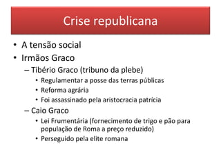 Crise republicana 
• A tensão social 
• Irmãos Graco 
– Tibério Graco (tribuno da plebe) 
• Regulamentar a posse das terras públicas 
• Reforma agrária 
• Foi assassinado pela aristocracia patrícia 
– Caio Graco 
• Lei Frumentária (fornecimento de trigo e pão para 
população de Roma a preço reduzido) 
• Perseguido pela elite romana 
 