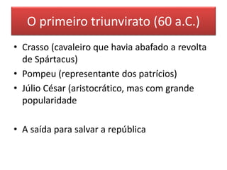 O primeiro triunvirato (60 a.C.) 
• Crasso (cavaleiro que havia abafado a revolta 
de Spártacus) 
• Pompeu (representante dos patrícios) 
• Júlio César (aristocrático, mas com grande 
popularidade 
• A saída para salvar a república 
 