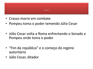 ... 
• Crasso morre em combate 
• Pompeu toma o poder temendo Júlio Cesar 
• Júlio Cesar volta a Roma enfrentando o Senado e 
Pompeu onde toma o poder 
• “Fim da república” e o começo do regime 
autoritário 
• Júlio Cesar, ditador 
 