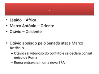 ... 
• Lépido – África 
• Marco Antônio – Oriente 
• Otávio – Ocidente 
• Otávio apoiado pelo Senado ataca Marco 
Antônio 
– Otávio sai vitorioso do conflito e se declara consul 
único de Roma 
– Roma entrava em uma nova ERA 
 