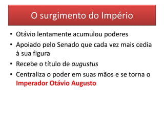 O surgimento do Império 
• Otávio lentamente acumulou poderes 
• Apoiado pelo Senado que cada vez mais cedia 
à sua figura 
• Recebe o título de augustus 
• Centraliza o poder em suas mãos e se torna o 
Imperador Otávio Augusto 
 