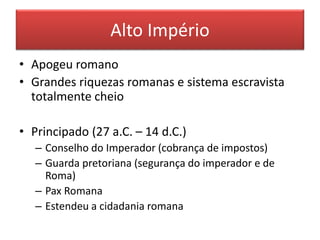 Alto Império 
• Apogeu romano 
• Grandes riquezas romanas e sistema escravista 
totalmente cheio 
• Principado (27 a.C. – 14 d.C.) 
– Conselho do Imperador (cobrança de impostos) 
– Guarda pretoriana (segurança do imperador e de 
Roma) 
– Pax Romana 
– Estendeu a cidadania romana 
 