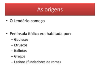 As origens 
• O Lendário começo 
• Península itálica era habitada por: 
– Gauleses 
– Etruscos 
– Italiotas 
– Gregos 
– Latinos (fundadores de roma) 
 