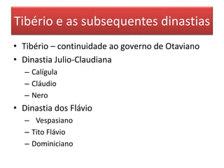 Tibério e as subsequentes dinastias 
• Tibério – continuidade ao governo de Otaviano 
• Dinastia Julio-Claudiana 
– Calígula 
– Cláudio 
– Nero 
• Dinastia dos Flávio 
– Vespasiano 
– Tito Flávio 
– Dominiciano 
 