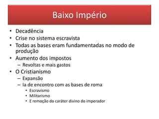 Baixo Império 
• Decadência 
• Crise no sistema escravista 
• Todas as bases eram fundamentadas no modo de 
produção 
• Aumento dos impostos 
– Revoltas e mais gastos 
• O Cristianismo 
– Expansão 
– Ia de encontro com as bases de roma 
• Escravismo 
• Militarismo 
• E remoção do caráter divino do imperador 
 