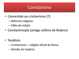 Constantino 
• Convertido ao cristianismo (?) 
– Reforma religiosa 
– Edito de milção 
• Constantinopla (antiga colônia de Bizâncio 
• Teodósio 
– Cristianismo – religião oficial de Roma 
– Divisão do império 
 