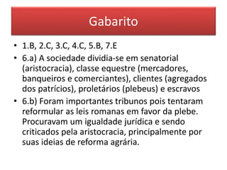 Gabarito 
• 1.B, 2.C, 3.C, 4.C, 5.B, 7.E 
• 6.a) A sociedade dividia-se em senatorial 
(aristocracia), classe equestre (mercadores, 
banqueiros e comerciantes), clientes (agregados 
dos patrícios), proletários (plebeus) e escravos 
• 6.b) Foram importantes tribunos pois tentaram 
reformular as leis romanas em favor da plebe. 
Procuravam um igualdade jurídica e sendo 
criticados pela aristocracia, principalmente por 
suas ideias de reforma agrária. 
 