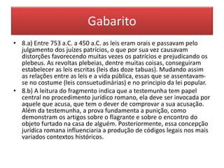 Gabarito 
• 8.a) Entre 753 a.C. a 450 a.C. as leis eram orais e passavam pelo 
julgamento dos juízes patrícios, o que por sua vez causavam 
distorções favorecendo muitas vezes os patrícios e prejudicando os 
plebeus. As revoltas plebeias, dentre muitas coisas, conseguiram 
estabelecer as leis escritas (leis das doze tabuas). Mudando assim 
as relações entre as leis e a vida pública, essas que se assentavam-se 
no costume (leis consuetudinárias) e no principio da lei popular. 
• 8.b) A leitura do fragmento indica que a testemunha tem papel 
central no procedimento jurídico romano, ela deve ser invocada por 
aquele que acusa, que tem o dever de comprovar a sua acusação. 
Além da testemunha, a prova fundamenta a punição, como 
demonstram os artigos sobre o flagrante e sobre o encontro do 
objeto furtado na casa de alguém. Posteriormente, essa concepção 
jurídica romana influenciaria a produção de códigos legais nos mais 
variados contextos históricos. 
