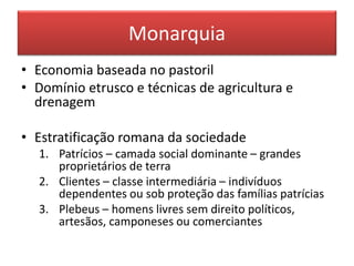 Monarquia 
• Economia baseada no pastoril 
• Domínio etrusco e técnicas de agricultura e 
drenagem 
• Estratificação romana da sociedade 
1. Patrícios – camada social dominante – grandes 
proprietários de terra 
2. Clientes – classe intermediária – indivíduos 
dependentes ou sob proteção das famílias patrícias 
3. Plebeus – homens livres sem direito políticos, 
artesãos, camponeses ou comerciantes 
 