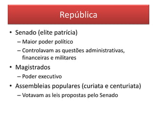 República 
• Senado (elite patrícia) 
– Maior poder político 
– Controlavam as questões administrativas, 
financeiras e militares 
• Magistrados 
– Poder executivo 
• Assembleias populares (curiata e centuriata) 
– Votavam as leis propostas pelo Senado 
 