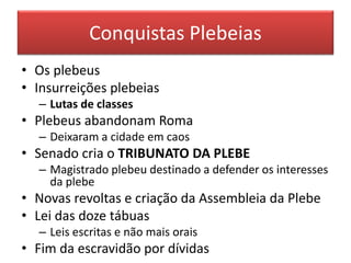 Conquistas Plebeias 
• Os plebeus 
• Insurreições plebeias 
– Lutas de classes 
• Plebeus abandonam Roma 
– Deixaram a cidade em caos 
• Senado cria o TRIBUNATO DA PLEBE 
– Magistrado plebeu destinado a defender os interesses 
da plebe 
• Novas revoltas e criação da Assembleia da Plebe 
• Lei das doze tábuas 
– Leis escritas e não mais orais 
• Fim da escravidão por dívidas 
 