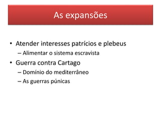 As expansões 
• Atender interesses patrícios e plebeus 
– Alimentar o sistema escravista 
• Guerra contra Cartago 
– Domínio do mediterrâneo 
– As guerras púnicas 
 