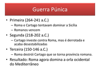 Guerra Púnica 
• Primeira (264-241 a.C.) 
– Roma e Cartago tentavam dominar a Sicília 
– Romanos vencem 
• Segunda (218-202 a.C.) 
– Cartago investe contra Roma, mas é derrotada e 
acaba desestabilizadas 
• Terceira (150-146 a.C.) 
– Roma destrói Cartago que se torna província romana. 
• Resultado: Roma agora domina a orla ocidental 
do Mediterrâneo 
 
