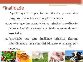 Finalidade 
1.Aquelas que tem por fim o interesse pessoal dos próprios associados sem o objetivo de lucro. 
2. Aquelas que tem como objetivo principal a realização de uma obra não necessariamente de interesse de seus associados. 
3.Associação que tem finalidade principal ficarem subordinadas a uma obra dirigida autonomamente por terceiros.  