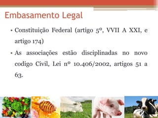 Embasamento Legal 
•Constituição Federal (artigo 5º, VVII A XXI, e artigo 174) 
•As associações estão disciplinadas no novo codigo Civil, Lei nº 10.406/2002, artigos 51 a 63. 
 