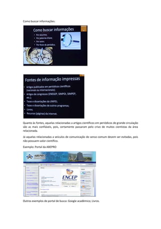 Como buscar informações: 
Quanto às fontes, aquelas relacionadas a artigos científicos em periódicos de grande circulação 
são as mais confiáveis, pois, certamente passaram pelo crivo de muitos cientistas da área 
relacionada. 
Já aquelas relacionadas a veículos de comunicação do senso comum devem ser evitadas, pois 
não possuem valor científico. 
Exemplo: Portal da ABEPRO 
Outros exemplos de portal de busca: Google acadêmico; Livros. 
 