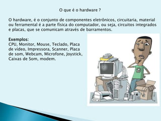 O que é o hardware ?
O hardware, é o conjunto de componentes eletrônicos, circuitaria, material
ou ferramental é a parte física do computador, ou seja, circuitos integrados
e placas, que se comunicam através de barramentos.
Exemplos:
CPU, Monitor, Mouse, Teclado, Placa
de vídeo, Impressora, Scanner, Placa
de som, Webcam, Microfone, Joystick,
Caixas de Som, modem.
 
