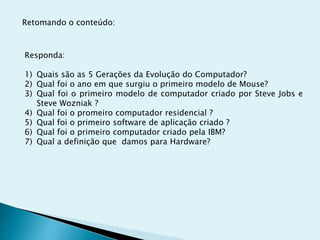 Retomando o conteúdo:
Responda:
1) Quais são as 5 Gerações da Evolução do Computador?
2) Qual foi o ano em que surgiu o primeiro modelo de Mouse?
3) Qual foi o primeiro modelo de computador criado por Steve Jobs e
Steve Wozniak ?
4) Qual foi o promeiro computador residencial ?
5) Qual foi o primeiro software de aplicação criado ?
6) Qual foi o primeiro computador criado pela IBM?
7) Qual a definição que damos para Hardware?
 