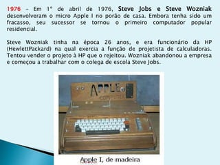 1976 – Em 1º de abril de 1976, Steve Jobs e Steve Wozniak
desenvolveram o micro Apple I no porão de casa. Embora tenha sido um
fracasso, seu sucessor se tornou o primeiro computador popular
residencial.
Steve Wozniak tinha na época 26 anos, e era funcionário da HP
(HewlettPackard) na qual exercia a função de projetista de calculadoras.
Tentou vender o projeto à HP que o rejeitou. Wozniak abandonou a empresa
e começou a trabalhar com o colega de escola Steve Jobs.
 