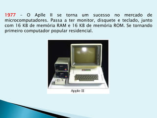 1977 – O Aplle II se torna um sucesso no mercado de
microcomputadores. Passa a ter monitor, disquete e teclado, junto
com 16 KB de memória RAM e 16 KB de memória ROM. Se tornando
primeiro computador popular residencial.
 
