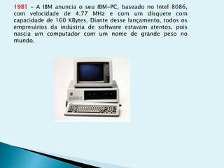 1981 – A IBM anuncia o seu IBM-PC, baseado no Intel 8086,
com velocidade de 4.77 MHz e com um disquete com
capacidade de 160 KBytes. Diante desse lançamento, todos os
empresários da indústria de software estavam atentos, pois
nascia um computador com um nome de grande peso no
mundo.
 