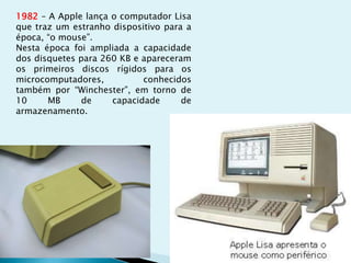 1982 – A Apple lança o computador Lisa
que traz um estranho dispositivo para a
época, “o mouse”.
Nesta época foi ampliada a capacidade
dos disquetes para 260 KB e apareceram
os primeiros discos rígidos para os
microcomputadores, conhecidos
também por “Winchester”, em torno de
10 MB de capacidade de
armazenamento.
 