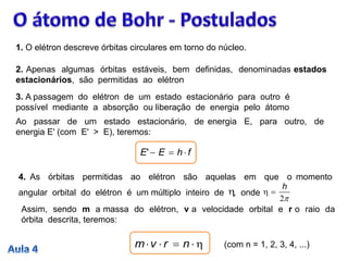 1. O elétron descreve órbitas circulares em torno do núcleo.
2. Apenas algumas órbitas estáveis, bem definidas, denominadas estados
estacionários, são permitidas ao elétron
3. A passagem do elétron de um estado estacionário para outro é
possível mediante a absorção ou liberação de energia pelo átomo
Ao passar de um estado estacionário, de energia E, para outro, de
energia E' (com E' > E), teremos:
fhEE '
Assim, sendo m a massa do elétron, v a velocidade orbital e r o raio da
órbita descrita, teremos:
4. As órbitas permitidas ao elétron são aquelas em que o momento
angular orbital do elétron é um múltiplo inteiro de , onde
2
h

 nrvm (com n = 1, 2, 3, 4, ...)
 