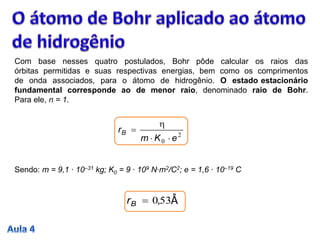 Com base nesses quatro postulados, Bohr pôde calcular os raios das
órbitas permitidas e suas respectivas energias, bem como os comprimentos
de onda associados, para o átomo de hidrogênio. O estado estacionário
fundamental corresponde ao de menor raio, denominado raio de Bohr.
Para ele, n = 1.
2
0 eKm
rB



Sendo: m = 9,1 ∙ 10–31 kg; K0 = 9 ∙ 109 N∙m2/C2; e = 1,6 ∙ 10–19 C
530,Br Å
 