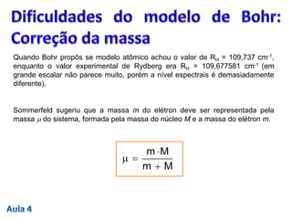 Quando Bohr propôs se modelo atômico achou o valor de RH = 109,737 cm-1,
enquanto o valor experimental de Rydberg era RH = 109,677581 cm-1 (em
grande escalar não parece muito, porém a nível espectrais é demasiadamente
diferente).
Sommerfeld sugeriu que a massa m do elétron deve ser representada pela
massa m do sistema, formada pela massa do núcleo M e a massa do elétron m.
Mm
Mm


m
 