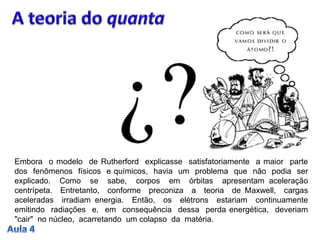 Embora o modelo de Rutherford explicasse satisfatoriamente a maior parte
dos fenômenos físicos e químicos, havia um problema que não podia ser
explicado. Como se sabe, corpos em órbitas apresentam aceleração
centrípeta. Entretanto, conforme preconiza a teoria de Maxwell, cargas
aceleradas irradiam energia. Então, os elétrons estariam continuamente
emitindo radiações e, em consequência dessa perda energética, deveriam
"cair" no núcleo, acarretando um colapso da matéria.
 