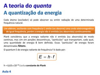Cada átomo (oscilador) só pode absorver ou emitir radiação de uma determinada
frequência natural.
Um elétron, oscilando com frequência f, emite (ou absorve) uma onda eletromagnética
de igual frequência, porém a energia não é emitida (ou absorvida) continuamente.
Plank considerou que a energia radiante não é emitida (ou absorvida) de modo
contínuo, mas sim em porções descontínuas, “partículas” que transportam, cada qual,
uma quantidade de energia E bem definida. Essas “partículas” de energia foram
denominadas fótons.
O quantum E de energia radiante de frequência f é dado por:
fhE 
h = 6,63 x 10–34 J.s é a constante de Plank
 