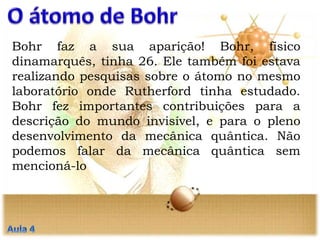 Bohr faz a sua aparição! Bohr, físico
dinamarquês, tinha 26. Ele também foi estava
realizando pesquisas sobre o átomo no mesmo
laboratório onde Rutherford tinha estudado.
Bohr fez importantes contribuições para a
descrição do mundo invisível, e para o pleno
desenvolvimento da mecânica quântica. Não
podemos falar da mecânica quântica sem
mencioná-lo
 