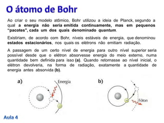 Ao criar o seu modelo atômico, Bohr utilizou a ideia de Planck, segundo a
qual a energia não seria emitida continuamente, mas em pequenos
“pacotes", cada um dos quais denominado quantum.
Existiriam, de acordo com Bohr, níveis estáveis de energia, que denominou
estados estacionários, nos quais os elétrons não emitiam radiação.
A passagem de um certo nível de energia para outro nível superior seria
possível desde que o elétron absorvesse energia do meio externo, numa
quantidade bem definida para isso (a). Quando retornasse ao nível inicial, o
elétron devolveria, na forma de radiação, exatamente a quantidade de
energia antes absorvida (b).
 