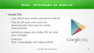 Copyright © 2016 Janynne Gomes 10
●
Google Play
– Loja oficial para vender aplicativos Android
– Taxa de $25 para criar conta de
desenvolvedor (tem que ter cartão
internacional)
– Aplicativos pagos são retidos 30% do valor
para o Google
– Endereço:
http://play.google.com/apps/publish
Aula: Introdução ao Android
 