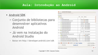 Copyright © 2016 Janynne Gomes 13
●
Android SDK
– Conjunto de bibliotecas para
desenvolver aplicativos
Android
– Já vem na instalação do
Android Studio
– Baixar em http://developer.android.com/sdk
Aula: Introdução ao Android
 