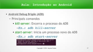 Copyright © 2016 Janynne Gomes 17
●
Android Debug Brigde (ADB)
– Principais comandos
● kill-server: Encerra o processo do ADB
– Ex.: adb kill­server
● start-server: Inicia um processo novo do ADB
– Ex.: adb start­server
Aula: Introdução ao Android
 