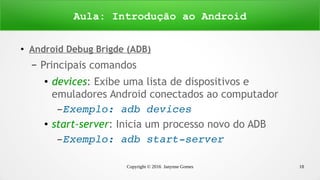 Copyright © 2016 Janynne Gomes 18
●
Android Debug Brigde (ADB)
– Principais comandos
● devices: Exibe uma lista de dispositivos e
emuladores Android conectados ao computador
– Exemplo: adb devices
● start-server: Inicia um processo novo do ADB
– Exemplo: adb start­server
Aula: Introdução ao Android
 