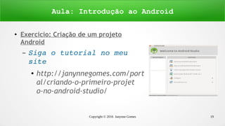 Copyright © 2016 Janynne Gomes 19
●
Exercício: Criação de um projeto
Android
– Siga o tutorial no meu 
site 
● http://janynnegomes.com/port
al/criando-o-primeiro-projet
o-no-android-studio/
Aula: Introdução ao Android
 