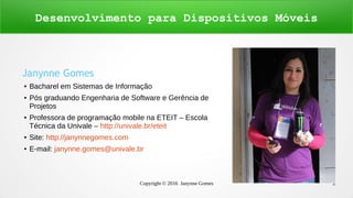 Copyright © 2016 Janynne Gomes 2
Janynne Gomes
● Bacharel em Sistemas de Informação
● Pós graduando Engenharia de Software e Gerência de
Projetos
● Professora de programação mobile na ETEIT – Escola
Técnica da Univale – http://univale.br/eteit
● Site: http://janynnegomes.com
● E-mail: janynne.gomes@univale.br
Desenvolvimento para Dispositivos Móveis
 