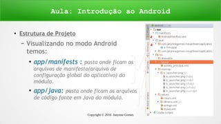 Copyright © 2016 Janynne Gomes 22
●
Estrutura de Projeto
– Visualizando no modo Android
temos:
●
app/manifests : pasta onde ficam os
arquivos de manifesto(arquivo de
configuração global do aplicativo) do
módulo.
●
app/java: pasta onde ficam os arquivos
de código fonte em Java do módulo.
Aula: Introdução ao Android
 
