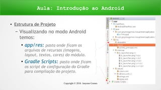 Copyright © 2016 Janynne Gomes 23
● Estrutura de Projeto
– Visualizando no modo Android
temos:
●
app/res: pasta onde ficam os
arquivos de recursos (imagens,
layout, textos, cores) do módulo.
●
Gradle Scripts: pasta onde ficam
os script de configuração do Gradle
para compilação do projeto.
Aula: Introdução ao Android
 