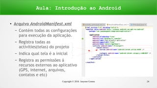 Copyright © 2016 Janynne Gomes 24
●
Arquivo AndroidManifest.xml
– Contém todas as configurações
para execução da aplicação.
– Registra todas as
activities(telas) do projeto
– Indica qual tela é a inicial
– Registra as permissões á
recursos externos ao aplicativo
(GPS, internet, arquivos,
contatos e etc)
Aula: Introdução ao Android
 