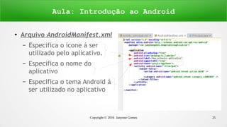 Copyright © 2016 Janynne Gomes 25
●
Arquivo AndroidManifest.xml
– Especifica o ícone á ser
utilizado pelo aplicativo.
– Especifica o nome do
aplicativo
– Especifica o tema Android á
ser utilizado no aplicativo
Aula: Introdução ao Android
 